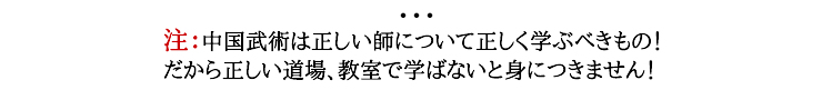 注：中国武術は正しい師について正しく学ぶべきもの！だから正しい道場、教室で学ばないと身につきません！